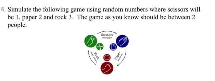 4. Simulate the following game using random numbers where scissors will
be 1, paper 2 and rock 3. The game as you know should be between 2
people.
Scissors
S
Rock
Paper
beats rock