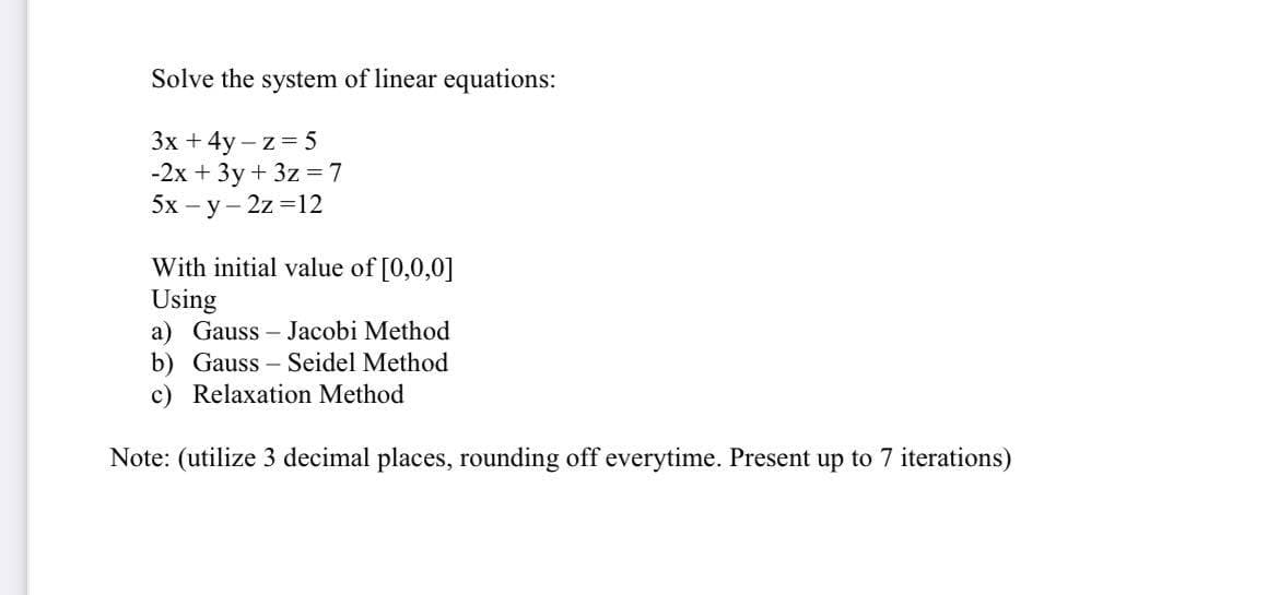 Solve the system of linear equations:
3x + 4y -z = 5
-2x + 3y + 3z = 7
5x-y-2z=12
With initial value of [0,0,0]
Using
a) Gauss Jacobi Method
b) Gauss-Seidel Method
c) Relaxation Method
Note: (utilize 3 decimal places, rounding off everytime. Present up to 7 iterations)