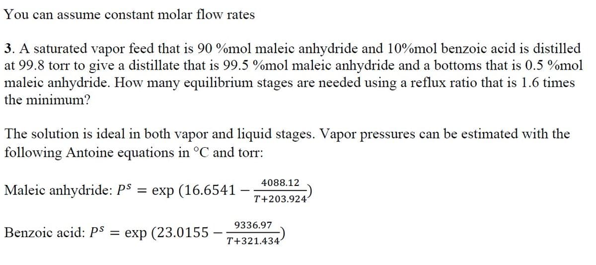 You can assume constant molar flow rates
3. A saturated vapor feed that is 90 %mol maleic anhydride and 10%mol benzoic acid is distilled
at 99.8 torr to give a distillate that is 99.5 %mol maleic anhydride and a bottoms that is 0.5 %mol
maleic anhydride. How many equilibrium stages are needed using a reflux ratio that is 1.6 times
the minimum?
The solution is ideal in both vapor and liquid stages. Vapor pressures can be estimated with the
following Antoine equations in °C and torr:
Maleic anhydride: Pº = exp (16.6541
Benzoic acid: Ps =
exp (23.0155
4088.12
T+203.924
9336.97
T+321.434