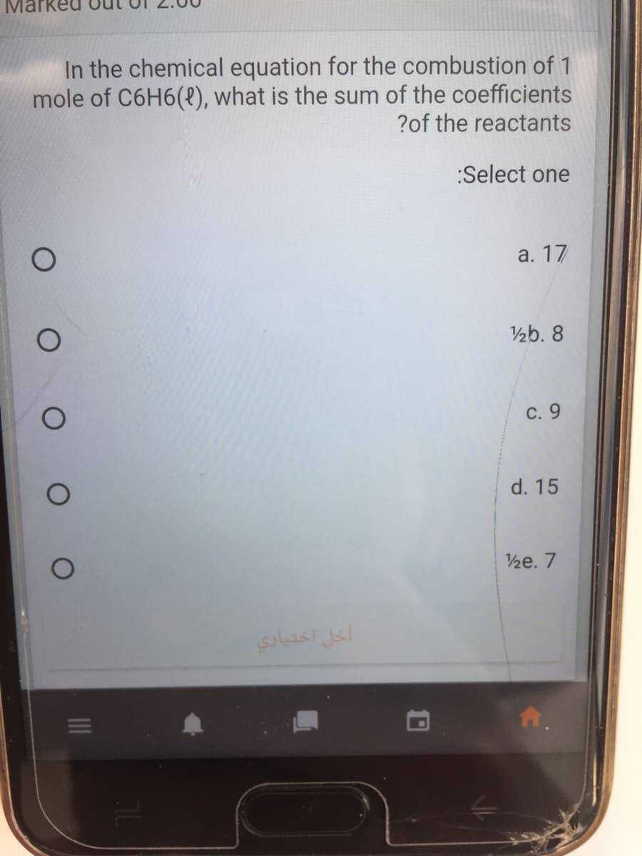 Mar
In the chemical equation for the combustion of 1
mole of C6H6(e), what is the sum of the coefficients
?of the reactants
:Select one
а. 17
½b. 8
С. 9
d. 15
½e. 7
أخل اختیاري
10
