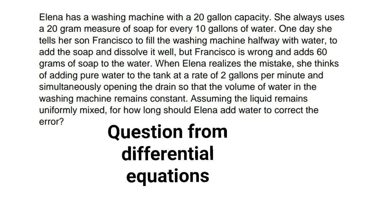 Elena has a washing machine with a 20 gallon capacity. She always uses
a 20 gram measure of soap for every 10 gallons of water. One day she
tells her son Francisco to fill the washing machine halfway with water, to
add the soap and dissolve it well, but Francisco is wrong and adds 60
grams of soap to the water. When Elena realizes the mistake, she thinks
of adding pure water to the tank at a rate of 2 gallons per minute and
simultaneously opening the drain so that the volume of water in the
washing machine remains constant. Assuming the liquid remains
uniformly mixed, for how long should Elena add water to correct the
error?
Question from
differential
equations
