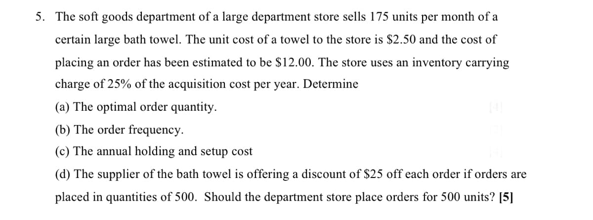 5. The soft goods department of a large department store sells 175 units per month of a
certain large bath towel. The unit cost ofa towel to the store is $2.50 and the cost of
placing an order has been estimated to be $12.00. The store uses an inventory carrying
charge of 25% of the acquisition cost per year. Determine
(a) The optimal order quantity.
(b) The order frequency.
(c) The annual holding and setup cost
(d) The supplier of the bath towel is offering a discount of $25 off each order if orders are
placed in quantities of 500. Should the department store place orders for 500 units? [5]

