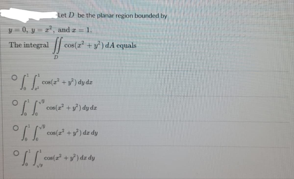 Let D be the planar region bounded by
y = 0, y = x², and x = 1.
The integral
ff cos(2² +1²) dA equals
D
°f* cos(x² + y²) dy da
°³ cos (2² + y²) dy dz
[[ cos(2² + y²³) dx dy
0 10
I cos (2² + y²) da dy
VU