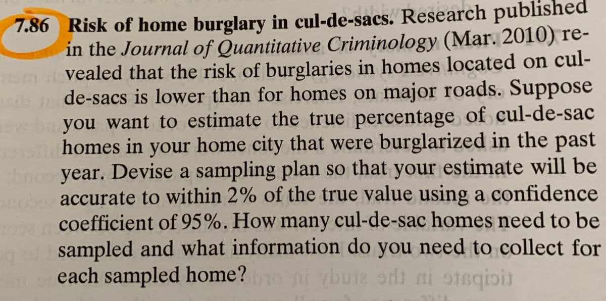 7.86 Risk of home burglary in cul-de-sacs. Research published
in the Journal of Quantitative Criminology (Mar. 2010) re-
vealed that the risk of burglaries in homes located on cul-
bde-sacs is lower than for homes on major roads. Suppose
you want to estimate the true percentage of cul-de-sac
homes in your home city that were burglarized in the past
booo year. Devise a sampling plan so that your estimate will be
accurate to within 2% of the true value using a confidence
coefficient of 95%. How many cul-de-sac homes need to be
sampled and what information do you need to collect for
each sampled home?oni vbute odi ni oisqioit
