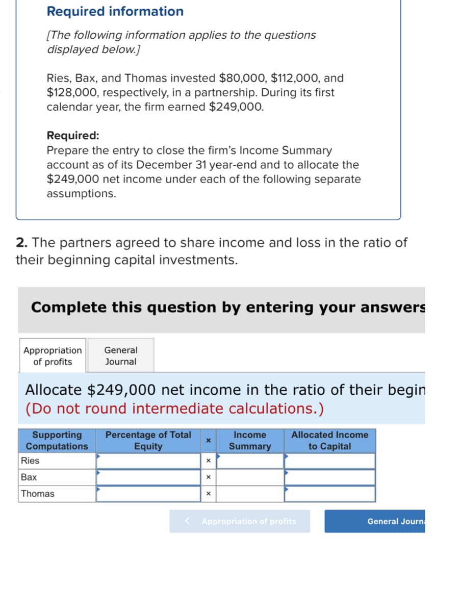 Required information
[The following information applies to the questions
displayed below.]
Ries, Bax, and Thomas invested $80,000, $112,000, and
$128,000, respectively, in a partnership. During its first
calendar year, the firm earned $249,000.
Required:
Prepare the entry to close the firm's Income Summary
account as of its December 31 year-end and to allocate the
$249,000 net income under each of the following separate
assumptions.
2. The partners agreed to share income and loss in the ratio of
their beginning capital investments.
Complete this question by entering your answers
Appropriation General
of profits
Journal
Allocate $249,000 net income in the ratio of their begin
(Do not round intermediate calculations.)
Supporting Percentage of Total
Computations
Equity
Ries
Bax
Thomas
X
X
X
Income
Summary
Allocated Income
to Capital
< Appropriation of profits
General Journa