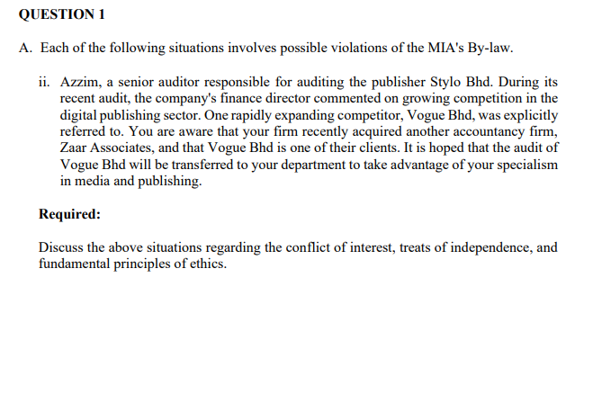 QUESTION 1
A. Each of the following situations involves possible violations of the MIA's By-law.
ii. Azzim, a senior auditor responsible for auditing the publisher Stylo Bhd. During its
recent audit, the company's finance director commented on growing competition in the
digital publishing sector. One rapidly expanding competitor, Vogue Bhd, was explicitly
referred to. You are aware that your firm recently acquired another accountancy firm,
Zaar Associates, and that Vogue Bhd is one of their clients. It is hoped that the audit of
Vogue Bhd will be transferred to your department to take advantage of your specialism
in media and publishing.
Required:
Discuss the above situations regarding the conflict of interest, treats of independence, and
fundamental principles of ethics.