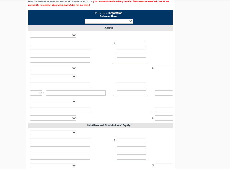 Prepare a classified balance sheet as of December 31, 2025. (List Current Assets in order of liquidity. Enter account name only and do not
provide the descriptive information provided in the question.)
Pronghorn Corporation
Balance Sheet
Assets
$
Liabilities and stockholders' Equity
$