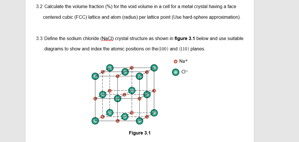 3.2 Calculate the volume fraction (%) for the void volume in a cell for a metal crystal having a face
centered cubic (FCC) lattice and atom (radius) per lattice point (Use hard-sphere approximation).
3.3 Define the sodium chloride (NaCl) crystal structure as shown in figure 3.1 below and use suitable
diagrams to show and index the atomic positions on the (100) and (110) planes.
Figure 3.1
ONa+
CI-