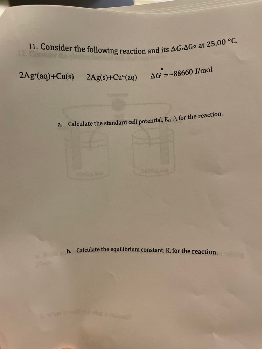 11. Consider the following reaction and its AG-AGo at 25.00 °C.
Wte b. Calculate the equilibrium constant, K, for the reaction.
Vnt in xidiwhe uce
12. Consider t
2Agʻ(aq)+Cu(s)
2Ag(s)+Cu*(aq)
AG =-88660 J/mol
a.
Calculate the standard cell potential, Ecenº, for the reaction.
