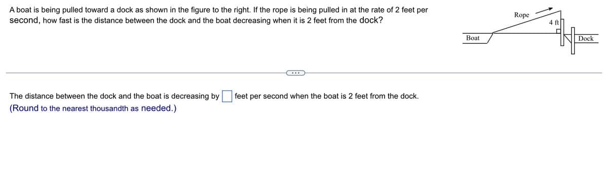 A boat is being pulled toward a dock as shown in the figure to the right. If the rope is being pulled in at the rate of 2 feet per
second, how fast is the distance between the dock and the boat decreasing when it is 2 feet from the dock?
The distance between the dock and the boat is decreasing by feet per second when the boat is 2 feet from the dock.
(Round to the nearest thousandth as needed.)
Boat
Rope
4 ft
Dock