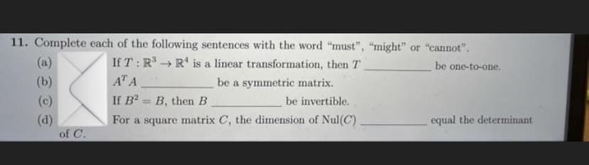 11. Complete each of the following sentences with the word "must", "might" or "cannot".
If T : R → R' is a linear transformation, then T
(a)
be one-to-one.
(b)
AT A
be a symmetric matrix.
(c)
If B = B, then B
be invertible.
%3D
(d)
of C.
For a square matrix C, the dimension of Nul(C).
equal the determinant
