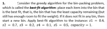 Consider the greedy algorithm for the bin-packing problem,
which is called the best-fit algorithm: place each item into the bin that
is the best fit, that is, the bin that has the least capacity remaining (but
still has enough room to fit the weight). If it does not fit in any bin, then
start a new bin. Apply best-fit algorithm to the instance: s1 = 0.4,
s2 = 0.7, s3 = 0.2, s4 = 0.1, s5 = 0.5, capacity = 1.
1.
%3D
%3D
