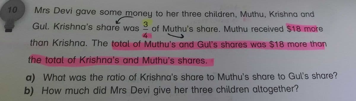 10
Mrs Devi gave some money to her three children, Muthu, Krishna and
Gul. Krishna's share was of Muthu's share. Muthu received $18 more
4
than Krishna. The total of Muthu's and Gul's shares was $18 more than
3
the total of Krishna's and Muthu's shares.
a) What was the ratio of Krishna's share to Muthu's share to Gul's share?
b) How much did Mrs Devi give her three children altogether?