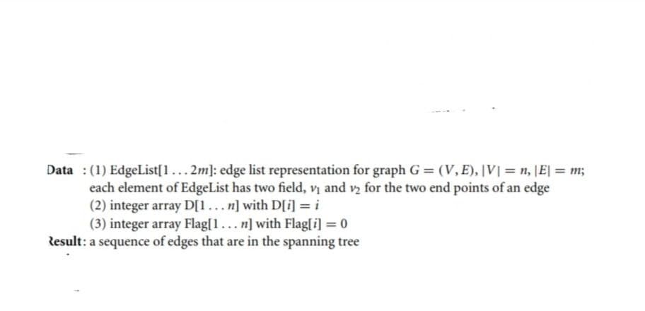 Data: (1) EdgeList[1... 2m]: edge list representation for graph G = (V, E), |V| = n, |E| = m;
₂ for the two end points of an edge
each element of EdgeList has two field, v₁ and
(2) integer array D[1...n] with D[i] = i
(3) integer array Flag[1... n] with Flag[i] = 0
Result: a sequence of edges that are in the spanning tree