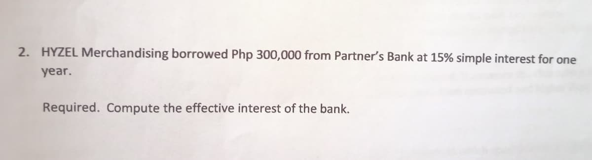 2. HYZEL Merchandising borrowed Php 300,000 from Partner's Bank at 15% simple interest for one
year.
Required. Compute the effective interest of the bank.
