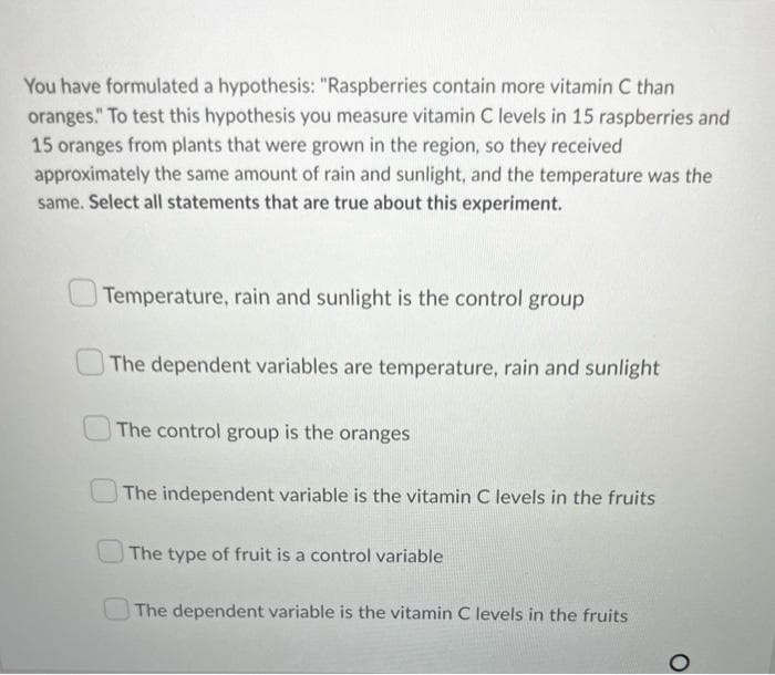 You have formulated a hypothesis: "Raspberries contain more vitamin C than
oranges." To test this hypothesis you measure vitamin C levels in 15 raspberries and
15 oranges from plants that were grown in the region, so they received
approximately the same amount of rain and sunlight, and the temperature was the
same. Select all statements that are true about this experiment.
Temperature, rain and sunlight is the control group
The dependent variables are temperature, rain and sunlight
The control group is the oranges
The independent variable is the vitamin C levels in the fruits
The type of fruit is a control variable
The dependent variable is the vitamin C levels in the fruits
