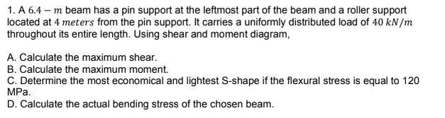 1. A 6.4 - m beam has a pin support at the leftmost part of the beam and a roller support
located at 4 meters from the pin support. It carries a uniformly distributed load of 40 kN/m
throughout its entire length. Using shear and moment diagram,
A. Calculate the maximum shear.
B. Calculate the maximum moment.
C. Determine the most economical and lightest S-shape if the flexural stress is equal to 120
MPa.
D. Calculate the actual bending stress of the chosen beam.