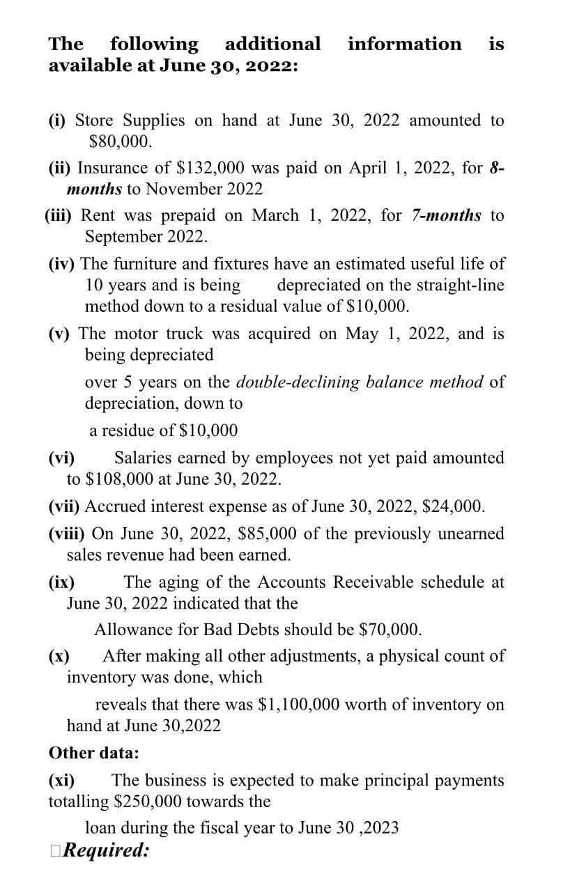 The following additional
available at June 30, 2022:
information is
(i) Store Supplies on hand at June 30, 2022 amounted to
$80,000.
(ii) Insurance of $132,000 was paid on April 1, 2022, for 8-
months to November 2022
(iii) Rent was prepaid on March 1, 2022, for 7-months to
September 2022.
(iv) The furniture and fixtures have an estimated useful life of
10 years and is being depreciated on the straight-line
method down to a residual value of $10,000.
(v) The motor truck was acquired on May 1, 2022, and is
being depreciated
over 5 years on the double-declining balance method of
depreciation, down to
a residue of $10,000
(vi)
Salaries earned by employees not yet paid amounted
to $108,000 at June 30, 2022.
(vii) Accrued interest expense as of June 30, 2022, $24,000.
(viii) On June 30, 2022, $85,000 of the previously unearned
sales revenue had been earned.
(ix)
The aging of the Accounts Receivable schedule at
June 30, 2022 indicated that the
Allowance for Bad Debts should be $70,000.
After making all other adjustments, a physical count of
inventory was done, which
reveals that there was $1,100,000 worth of inventory on
hand at June 30,2022
Other data:
(xi) The business is expected to make principal payments
totalling $250,000 towards the
loan during the fiscal year to June 30,2023
Required: