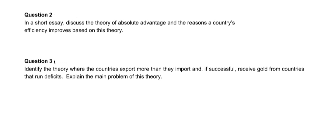 Question 2
In a short essay, discuss the theory of absolute advantage and the reasons a country's
efficiency improves based on this theory.
Question 3
Identify the theory where the countries export more than they import and, if successful, receive gold from countries
that run deficits. Explain the main problem of this theory.
