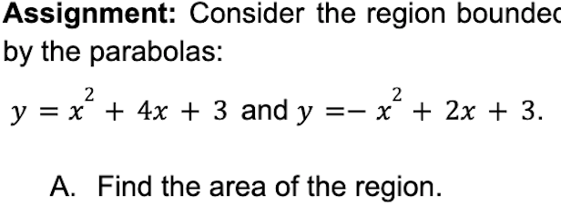 Assignment: Consider the region bounded
by the parabolas:
2
2
y = x² + 4x + 3 and y = x + 2x + 3.
A. Find the area of the region.