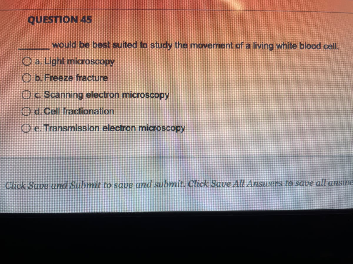 QUESTION 45
would be best suited to study the movement of a living white blood cell.
a. Light microscopy
b. Freeze fracture
c. Scanning electron microscopy
O d. Cell fractionation
e. Transmission electron microscopy
Click Save and Submit to save and submit. Click Save All Answers to save all answe