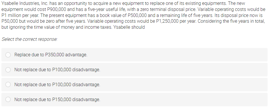 Ysabelle Industries, Inc. has an opportunity to acquire a new equipment to replace one of its existing equipments. The new
equipment would cost P900,000 and has a five-year useful life, with a zero terminal disposal price. Variable operating costs would be
P1 million per year. The present equipment has a book value of P500,000 and a remaining life of five years. Its disposal price now is
P50,000 but would be zero after five years. Variable operating costs would be P1,250,000 per year. Considering the five years in total,
but ignoring the time value of money and income taxes. Ysabelle should
Select the correct response:
Replace due to P350,000 advantage.
Not replace due to P100,000 disadvantage.
Not replace due to P100,000 disadvantage.
Not replace due to P150,000 disadvantage.