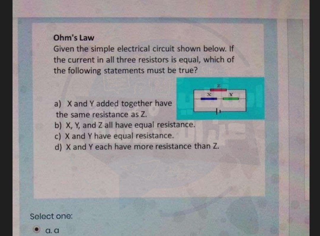Ohm's Law
Given the simple electrical circuit shown below. If
the current in all three resistors is equal, which of
the following statements must be true?
a) X and Y added together have
the same resistance as Z.
b) X, Y, and Z all have equal resistance.
c) X and Y have equal resistance.
d) X and Y each have more resistance than Z.
Select one:
