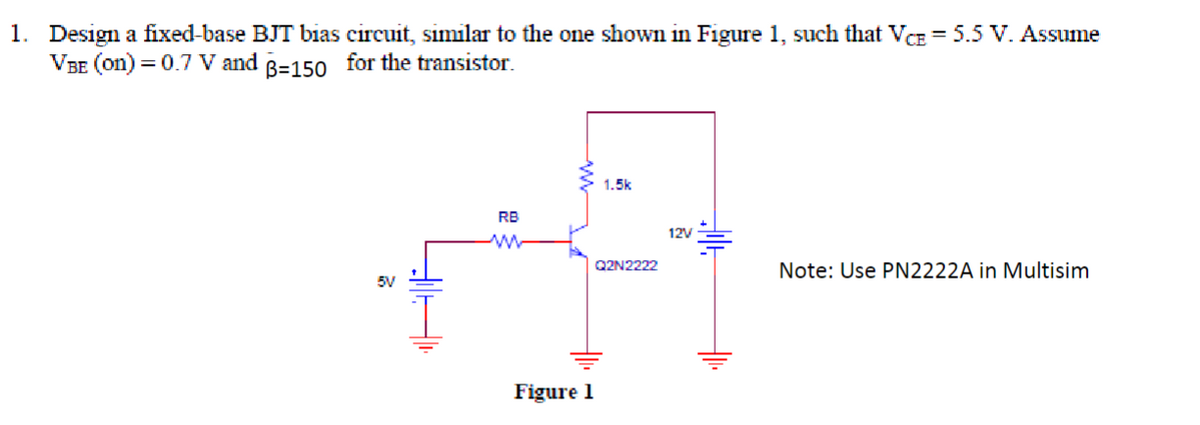 1. Design a fixed-base BJT bias circuit, similar to the one shown in Figure 1, such that VCE = 5.5 V. Assume
VBE (on) = 0.7 V and 3=150 for the transistor.
5V
HUF
RB
ww
Figure 1
1.5k
Q2N2222
12V
Note: Use PN2222A in Multisim