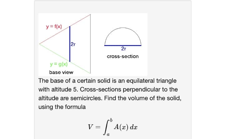 y = f(x)
2r
2r
cross-section
y = g(x)
base view
The base of a certain solid is an equilateral triangle
with altitude 5. Cross-sections perpendicular to the
altitude are semicircles. Find the volume of the solid,
using the formula
V =
A(x) dx
a
