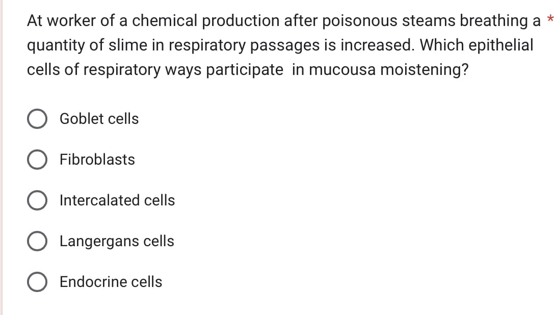 *
At worker of a chemical production after poisonous steams breathing a
quantity of slime in respiratory passages is increased. Which epithelial
cells of respiratory ways participate in mucousa moistening?
Goblet cells
Fibroblasts
Intercalated cells
O Langergans cells
O Endocrine cells