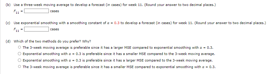 (b) Use a three-week moving average to develop a forecast (in cases) for week 11. (Round your answer to two decimal places.)
F11
=
cases
(c) Use exponential smoothing with a smoothing constant of a = 0.3 to develop a forecast (in cases) for week 11. (Round your answer to two decimal places.)
F11
cases
=
(d) Which of the two methods do you prefer? Why?
O The 3-week moving average is preferable since it has a larger MSE compared to exponential smoothing with a = 0.3.
Exponential smoothing with a = 0.3 is preferable since it has a smaller MSE compared to the 3-week moving average.
Exponential smoothing with a = 0.3 is preferable since it has a larger MSE compared to the 3-week moving average.
O The 3-week moving average is preferable since it has a smaller MSE compared to exponential smoothing with a = 0.3.