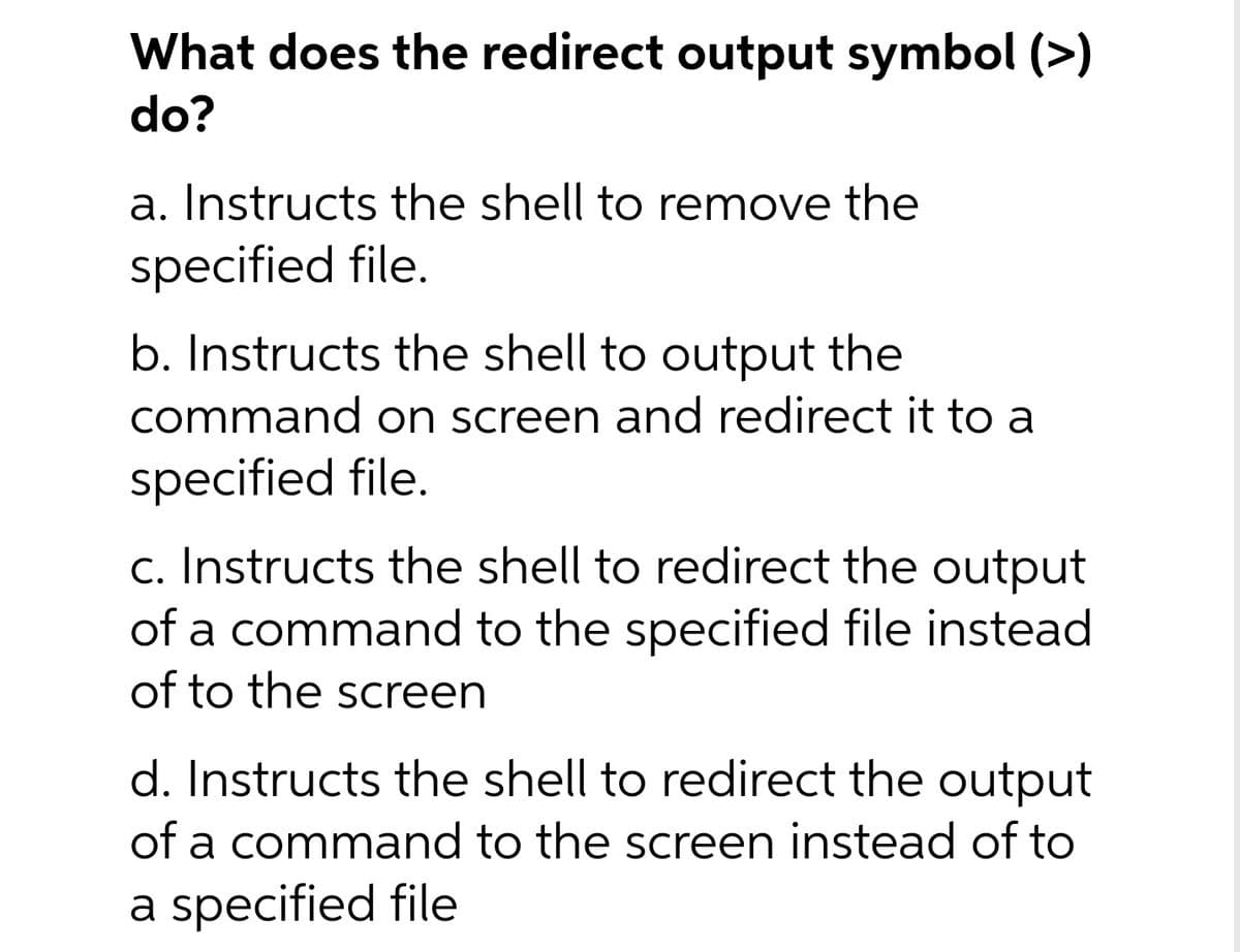 What does the redirect output symbol (>)
do?
a. Instructs the shell to remove the
specified file.
b. Instructs the shell to output the
command on screen and redirect it to a
specified file.
c. Instructs the shell to redirect the output
of a command to the specified file instead
of to the screen
d. Instructs the shell to redirect the output
of a command to the screen instead of to
a specified file
