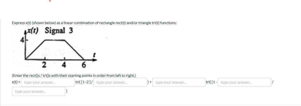 Express x(t) (shown below) as a linear combination of rectangle rect(t) and/or triangle tri(t) functions:
x(t) Signal 3
2
6
(Enter the rect()s/tri()s with their starting points in order from left to right.)
x(t)= type your answer...
type your answer...
tri([t-2]/ type your answer...
+ type your answer...
tri([t-type your answer...