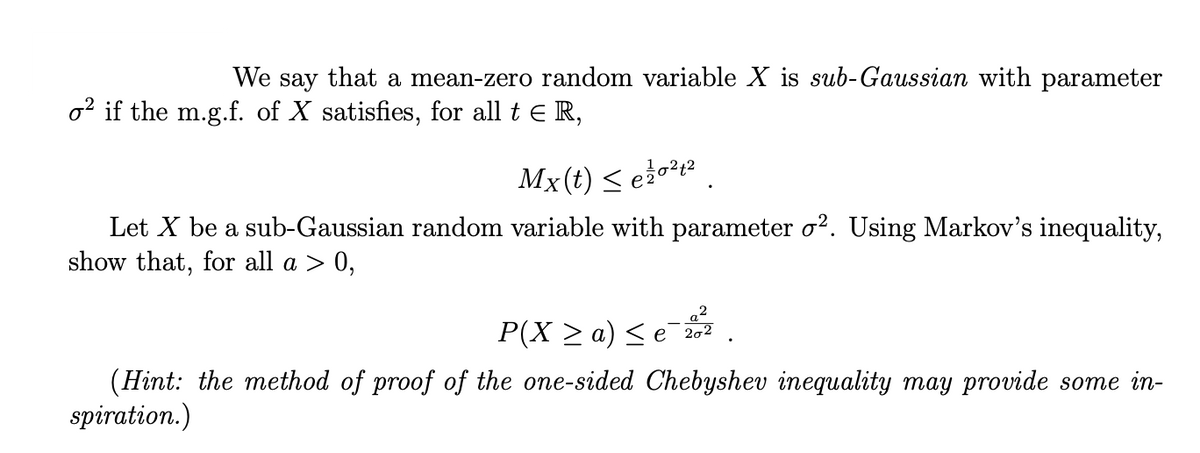 We say that a mean-zero random variable X is sub-Gaussian with parameter
o² if the m.g.f. of X satisfies, for all t ER,
Mx(t) ≤e ²0¹2
Let X be a sub-Gaussian random variable with parameter o². Using Markov's inequality,
show that, for all a > 0,
P(X ≥ a) ≤ e¯20²
(Hint: the method of proof of the one-sided Chebyshev inequality may provide some in-
spiration.)