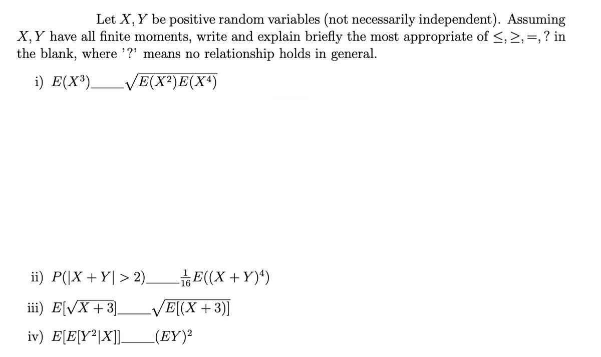 Let X, Y be positive random variables (not necessarily independent). Assuming
X, Y have all finite moments, write and explain briefly the most appropriate of ≤, ≥, =, ? in
the blank, where '?' means no relationship holds in general.
i) E(X³). √E(X²) E(X4)
ii) P(|X+Y> 2)_ -¹/E((X+Y) ¹)
iii) E[√x +3].
iv) E[E[Y²|X]].
16
√E[(X+3)]
(EY)²