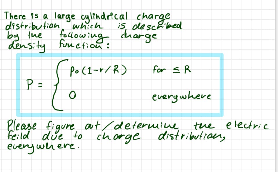 There is a large cylindrical charge
is, described
distribution which
by the
density
P =
following charge
function:
(Po (1-r/R)
O
for SR
everywhere
the electric
distribution,
Please figure out / determine
feild due to charge
everywhere.