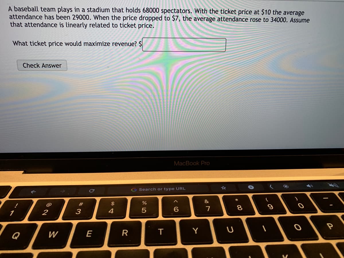 A baseball team plays in a stadium that holds 68000 spectators. With the ticket price at $10 the average
attendance has been 29000. When the price dropped to $7, the average attendance rose to 34000. Assume
that attendance is linearly related to ticket price.
What ticket price would maximize revenue? $
Check Answer
MacBook Pro
G Search or type URL
&
@
#3
$
2
3
4
7
Q
W
E
R
Y
この
* 00
つ
