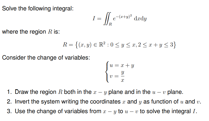 Solve the following integral:
where the region R is:
I
Consider the change of variables:
=
1₁₂
R
-(x+y)²
R = {(x, y) = R² : 0 ≤ y ≤ x, 2 ≤ x + y ≤3}
u = x + y
Y
x
dxdy
V =
1. Draw the region R both in the x - y plane and in the u- v plane.
2. Invert the system writing the coordinates and y as function of u and v.
3. Use the change of variables from x - y to u - v to solve the integral I.