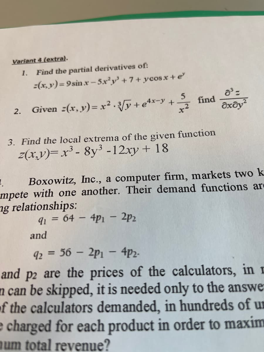 Variant 4 (extra).
1. Find the partial derivatives of:
=(x,y)=9sinx-5x²y³ +7+ ycosx+e³
2. Given z(x, y) = x².3√y+ex-y
+
5
+x²
find
3. Find the local extrema of the given function
z(x,y)= x³ - 8y³ -12xy + 18
oxdy²
Boxowitz, Inc., a computer firm, markets two k
mpete with one another. Their demand functions are
ng relationships:
91 = 64 - 4p₁ - 2P₂
and
92 = 56 - 2P1 - 4P2-
and p2 are the prices of the calculators, in r
n can be skipped, it is needed only to the answe
of the calculators demanded, in hundreds of un
e charged for each product in order to maxim
um total revenue?