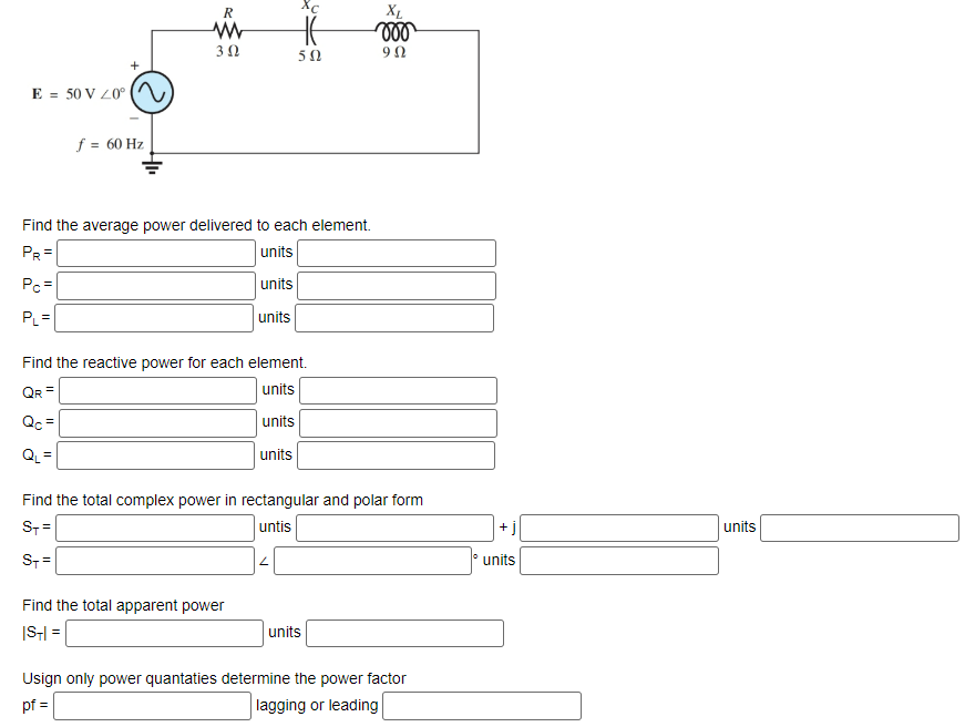 E = 50 V 20°
+
f = 60 Hz
R
www
3 Ω
Xc
H
Find the average power delivered to each element.
PR=
units
Pc=
units
PL=
units
Find the total apparent power
|ST|=
50
Find the reactive power for each element.
QR =
units
Qc=
units
QL=
units
2
Find the total complex power in rectangular and polar form
ST=
untis
ST=
XL
voo
90
units
Usign only power quantaties determine the power factor
pf =
lagging or leading
+
units
units