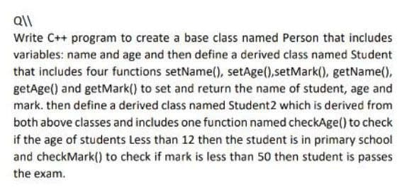 Q\\
Write C++ program to create a base class named Person that includes
variables: name and age and then define a derived class named Student
that includes four functions setName(), setAge(),setMark(), getName(),
getAge() and getMark() to set and return the name of student, age and
mark. then define a derived class named Student2 which is derived from
both above classes and includes one function named checkAge() to check
if the age of students Less than 12 then the student is in primary school
and checkMark() to check if mark is less than 50 then student is passes
the exam.
