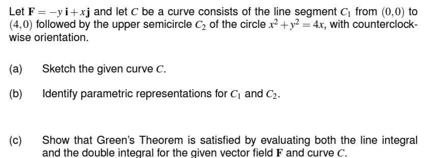 Let F = -yi+xj and let C be a curve consists of the line segment C₁ from (0,0) to
(4,0) followed by the upper semicircle C₂ of the circle x² + y² = 4x, with counterclock-
wise orientation.
(a) Sketch the given curve C.
(b) Identify parametric representations for C₁ and C₂.
(c)
Show that Green's Theorem is satisfied by evaluating both the line integral
and the double integral for the given vector field F and curve C.