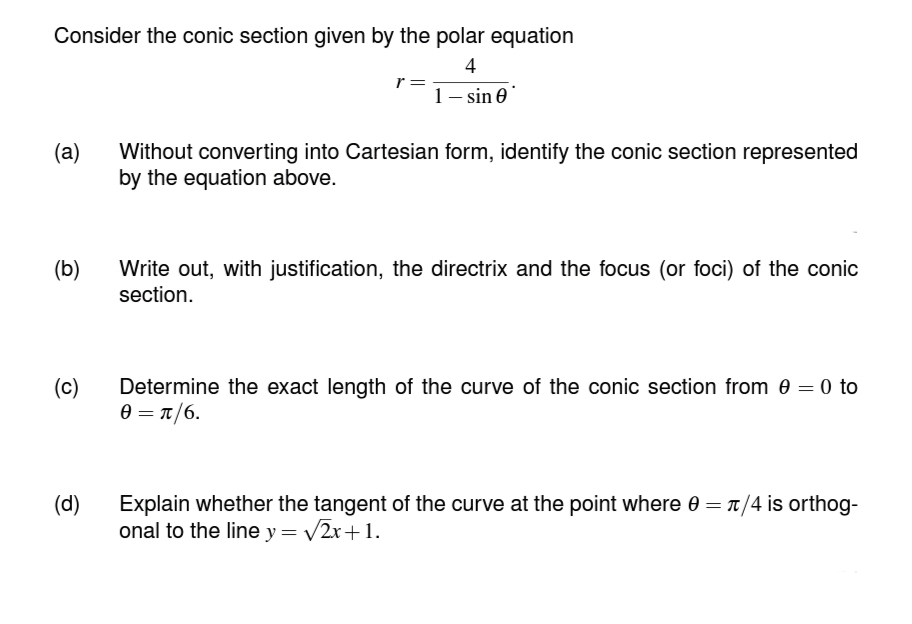 Consider the conic section given by the polar equation
4
1-sin 0
(a)
(b)
(c)
(d)
r =
Without converting into Cartesian form, identify the conic section represented
by the equation above.
Write out, with justification, the directrix and the focus (or foci) of the conic
section.
Determine the exact length of the curve of the conic section from 0 = 0 to
0 = π/6.
Explain whether the tangent of the curve at the point where 0 = π/4 is orthog-
onal to the line y = √√2x+1.