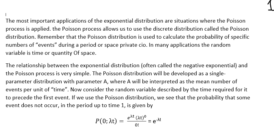 |
The most important applications of the exponential distribution are situations where the Poisson
process is applied. the Poisson process allows us to use the discrete distribution called the Poisson
distribution. Remember that the Poisson distribution is used to calculate the probability of specific
numbers of "events" during a period or space private cio. In many applications the random
variable is time or quantity of space.
The relationship between the exponential distribution (often called the negative exponential) and
the Poisson process is very simple. The Poisson distribution will be developed as a single-
parameter distribution with parameter A, where A will be interpreted as the mean number of
events per unit of "time". Now consider the random variable described by the time required for it
to precede the first event. If we use the Poisson distribution, we see that the probability that some
event does not occur, in the period up to time 1, is given by
P(0; λt)
=
eat (at)⁰
0!
=
e-At
1