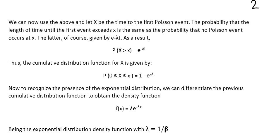 2
We can now use the above and let X be the time to the first Poisson event. The probability that the
length of time until the first event exceeds x is the same as the probability that no Poisson event
occurs at x. The latter, of course, given by e-λt. As a result,
P (X> x) = e-^t
Thus, the cumulative distribution function for X is given by:
P (0 ≤ x ≤ x) = 1 - e-^t
Now to recognize the presence of the exponential distribution, we can differentiate the previous
cumulative distribution function to obtain the density function
f(x) = λe-^x
Being the exponential distribution density function with λ = 1/B