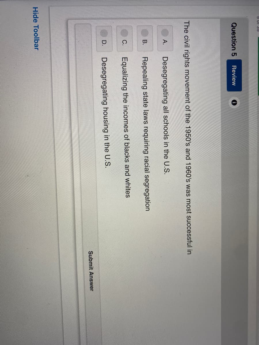 5 81 35
Question 5 Review
i
The civil rights movement of the 1950's and 1960's was most successful in
A.
Desegregating all schools in the U.S.
B.
Repealing state laws requiring racial segregation
C.
Equalizing the incomes of blacks and whites
D.
Desegregating housing in the U.S.
Hide Toolbar
Submit Answer