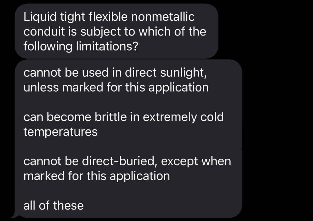 Liquid tight flexible nonmetallic
conduit is subject to which of the
following limitations?
cannot be used in direct sunlight,
unless marked for this application
can become brittle in extremely cold
temperatures
cannot be direct-buried, except when
marked for this application
all of these