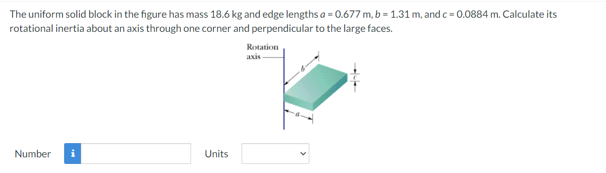 The uniform solid block in the figure has mass 18.6 kg and edge lengths a = 0.677 m, b = 1.31 m, and c = 0.0884 m. Calculate its
rotational inertia about an axis through one corner and perpendicular to the large faces.
Rotation
axis
Number
i
Units
