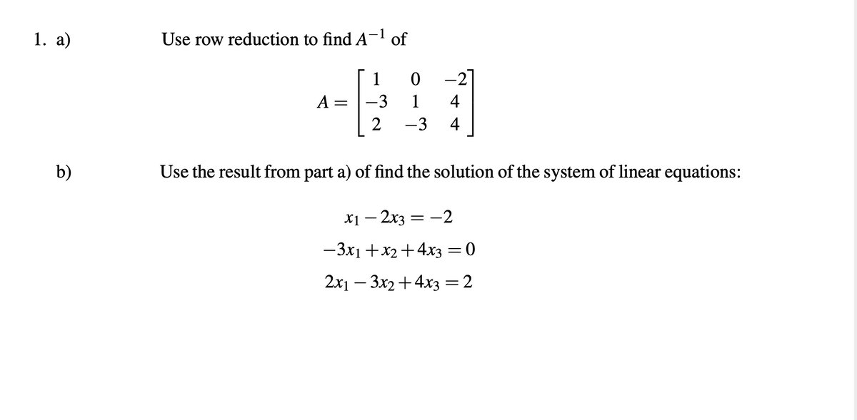 1. a)
b)
of
+601
-3
4
2 -3 4
Use the result from part a) of find the solution of the system of linear equations:
Use row reduction to find A
A
=
x1 - 2x3 = -2
-3x1 + x₂ + 4x3 = 0
2x13x2+4x3 = 2