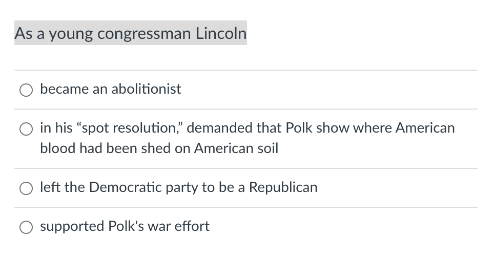 As a young congressman Lincoln
became an abolitionist
in his "spot resolution," demanded that Polk show where American
blood had been shed on American soil
left the Democratic party to be a Republican
supported Polk's war effort